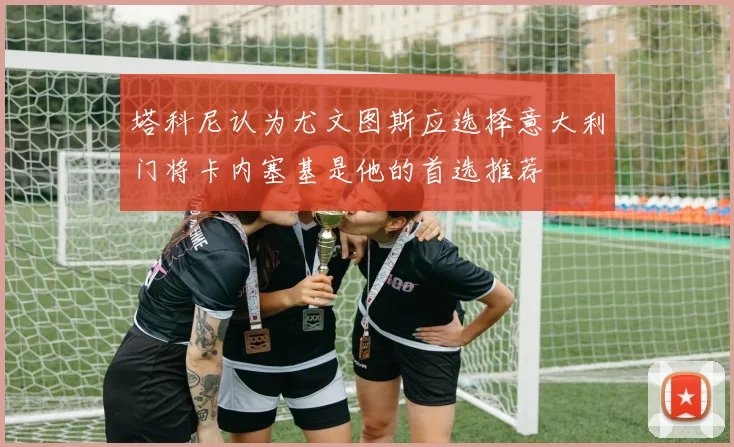 塔科尼认为尤文图斯应选择意大利门将卡内塞基是他的首选推荐