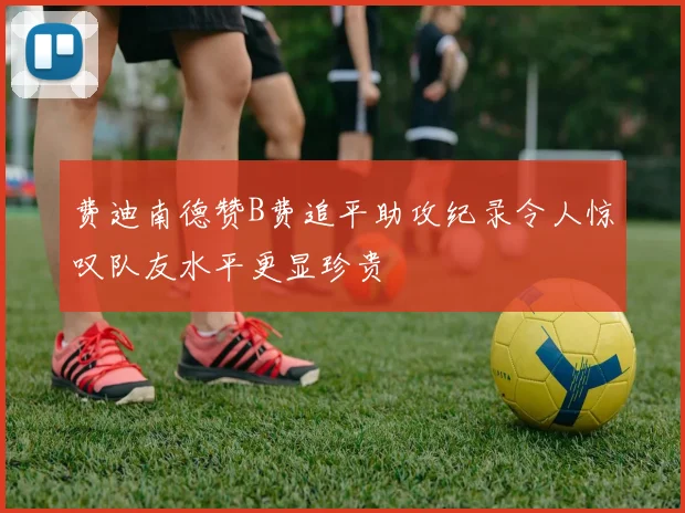 费迪南德赞B费追平助攻纪录令人惊叹队友水平更显珍贵
