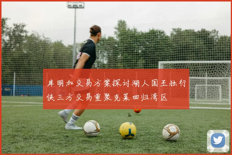 库明加交易方案探讨湖人国王独行侠三方交易重聚克莱回归湾区