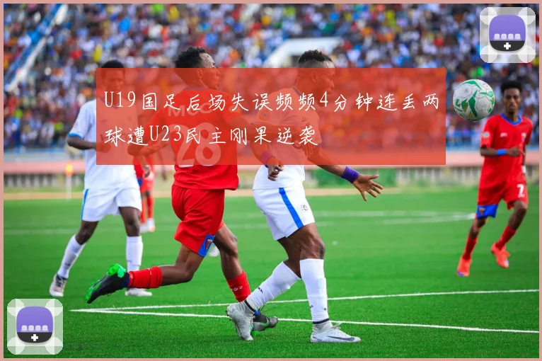 U19国足后场失误频频4分钟连丢两球遭U23民主刚果逆袭