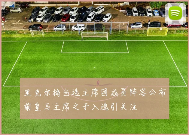 里克尔梅当选主席团成员阵容公布前皇马主席之子入选引关注