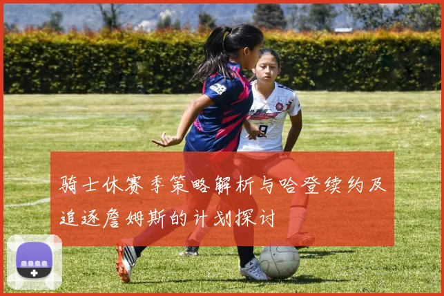骑士休赛季策略解析与哈登续约及追逐詹姆斯的计划探讨