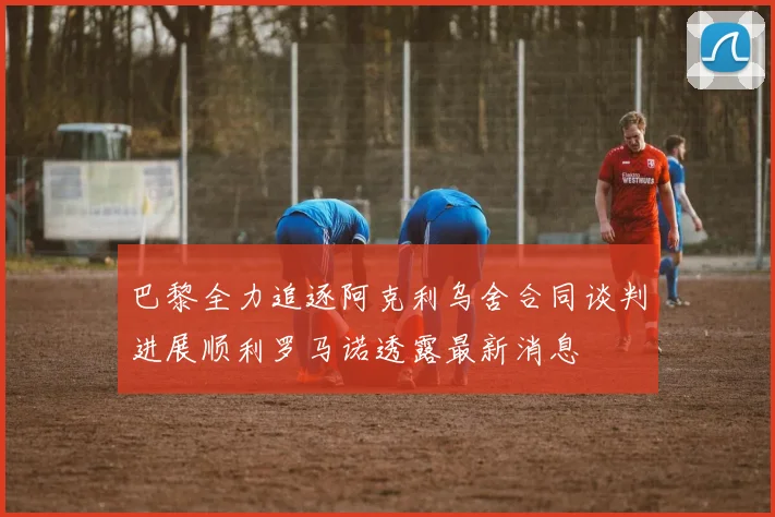 巴黎全力追逐阿克利乌舍合同谈判进展顺利罗马诺透露最新消息