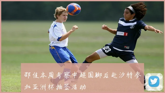 邵佳本周考察中超国脚后赴沙特参加亚洲杯抽签活动