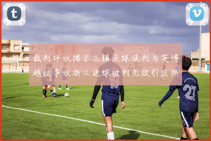 裁判评议揭示三镇点球误判与英博越位争议浙江进球被判无效引发热议