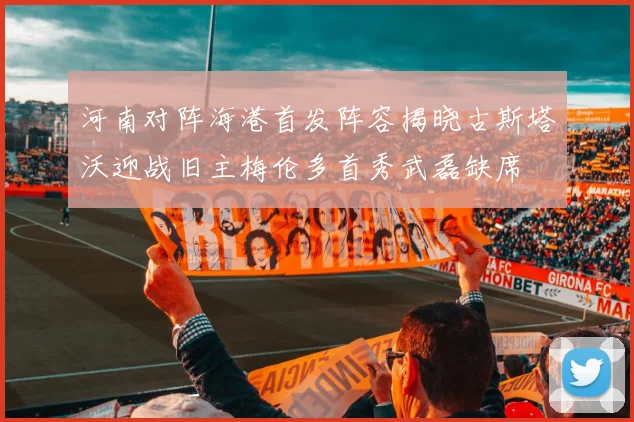 河南对阵海港首发阵容揭晓古斯塔沃迎战旧主梅伦多首秀武磊缺席