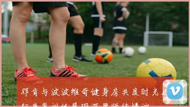邓肯与波波维奇健身房共度时光进行康复训练展现深厚师徒情谊
