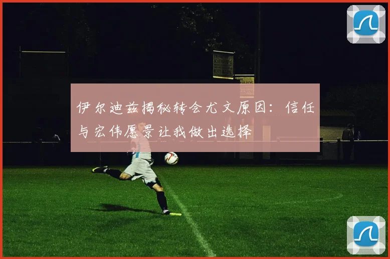 伊尔迪兹揭秘转会尤文原因：信任与宏伟愿景让我做出选择