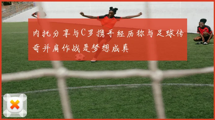 内托分享与C罗携手经历称与足球传奇并肩作战是梦想成真