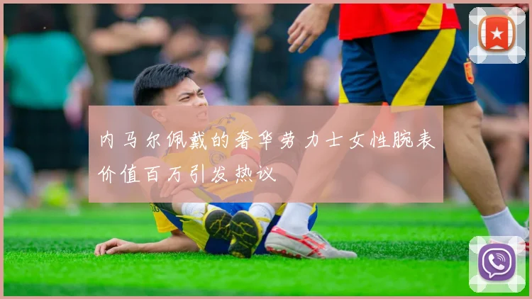 内马尔佩戴的奢华劳力士女性腕表价值百万引发热议