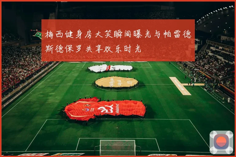 梅西健身房大笑瞬间曝光与帕雷德斯德保罗共享欢乐时光
