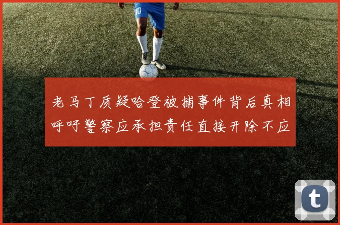 老马丁质疑哈登被捕事件背后真相呼吁警察应承担责任直接开除不应出风头
