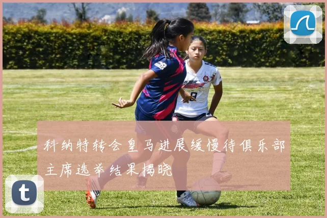 科纳特转会皇马进展缓慢待俱乐部主席选举结果揭晓