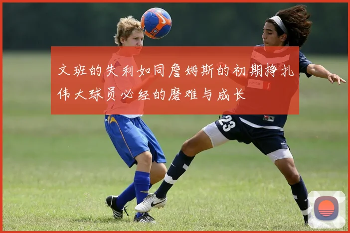 文班的失利如同詹姆斯的初期挣扎伟大球员必经的磨难与成长