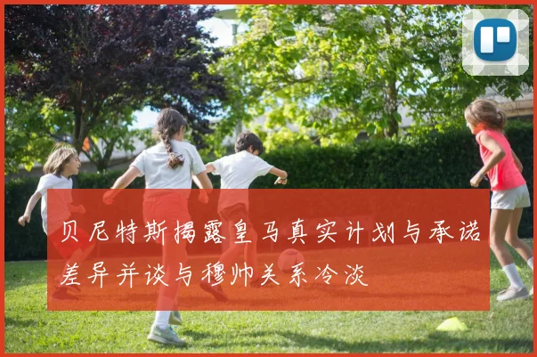贝尼特斯揭露皇马真实计划与承诺差异并谈与穆帅关系冷淡