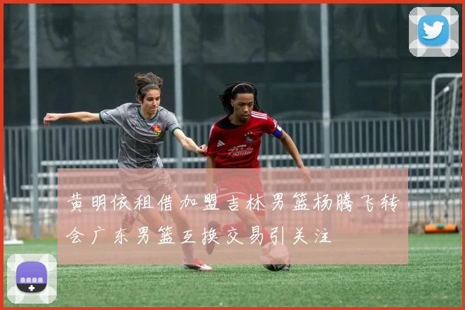 黄明依租借加盟吉林男篮杨腾飞转会广东男篮互换交易引关注