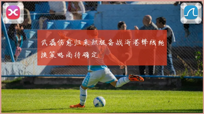 武磊伤愈归来积极备战海港锋线轮换策略尚待确定