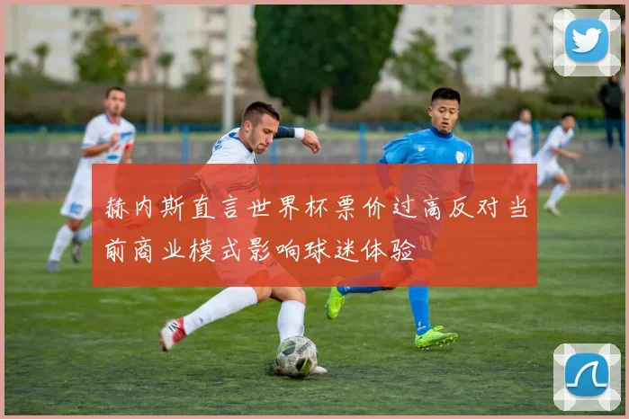 赫内斯直言世界杯票价过高反对当前商业模式影响球迷体验