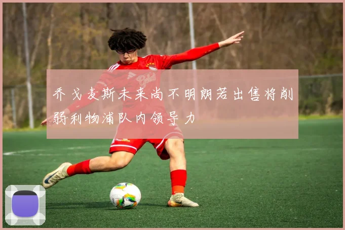 乔戈麦斯未来尚不明朗若出售将削弱利物浦队内领导力