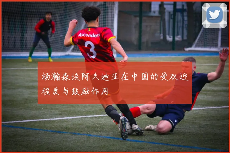 杨瀚森谈阿夫迪亚在中国的受欢迎程度与鼓励作用