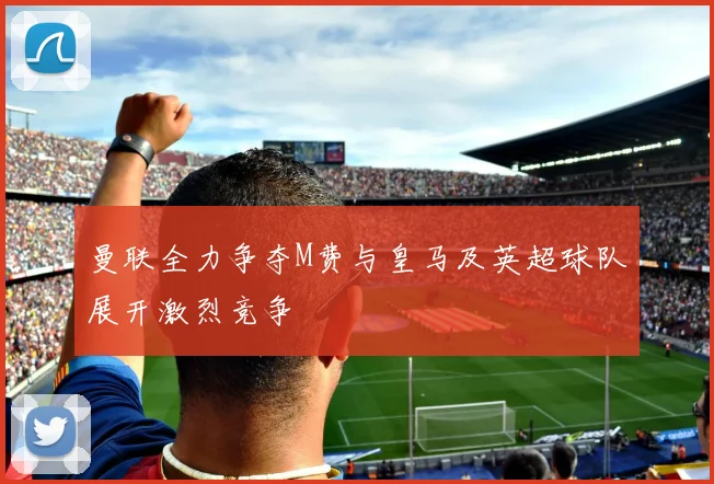 曼联全力争夺M费与皇马及英超球队展开激烈竞争