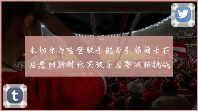 米切尔与哈登联手能否引领骑士在后詹姆斯时代突破季后赛次轮挑战