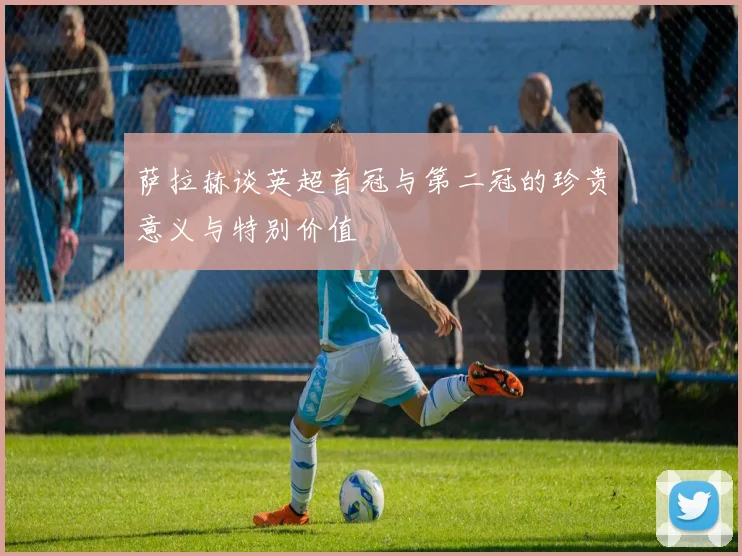 萨拉赫谈英超首冠与第二冠的珍贵意义与特别价值