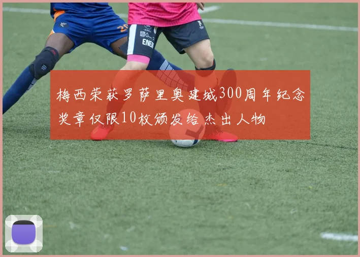 梅西荣获罗萨里奥建城300周年纪念奖章仅限10枚颁发给杰出人物