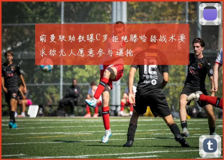 前曼联助教曝C罗拒绝滕哈赫战术要求称无人愿意参与逼抢